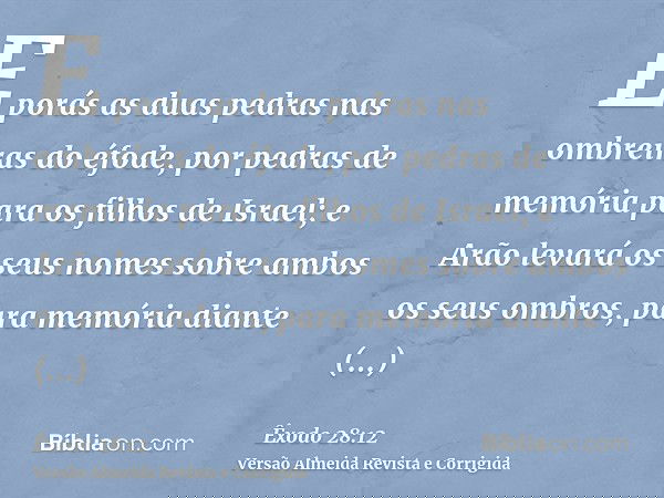 E porás as duas pedras nas ombreiras do éfode, por pedras de memória para os filhos de Israel; e Arão levará os seus nomes sobre ambos os seus ombros, para memó
