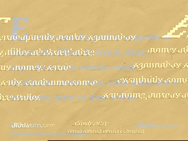 E serão aquelas pedras segundo os nomes dos filhos de Israel, doze, segundo os seus nomes; serão esculpidas como selos, cada uma com o seu nome, para as doze tr