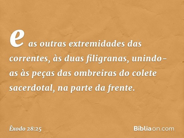 e as outras extremidades das correntes, às duas filigranas, unindo-as às peças das ombreiras do colete sacerdotal, na parte da frente. -- Êxodo 28:25