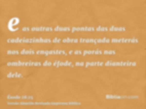 e as outras duas pontas das duas cadeiazinhas de obra trançada meterás nos dois engastes, e as porás nas ombreiras do éfode, na parte dianteira dele.