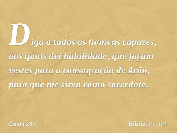 Diga a todos os homens capazes, aos quais dei habilidade, que façam vestes para a consagração de Arão, para que me sirva como sacerdote. -- Êxodo 28:3