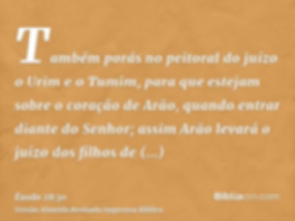 Também porás no peitoral do juízo o Urim e o Tumim, para que estejam sobre o coração de Arão, quando entrar diante do Senhor; assim Arão levará o juízo dos filh