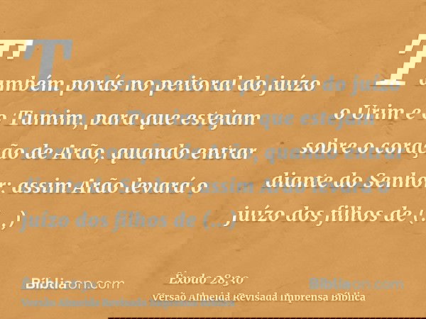 Também porás no peitoral do juízo o Urim e o Tumim, para que estejam sobre o coração de Arão, quando entrar diante do Senhor; assim Arão levará o juízo dos filh