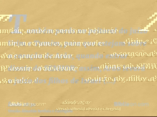 Também porás no peitoral do juízo Urim e Tumim, para que estejam sobre o coração de Arão, quando entrar diante do SENHOR; assim, Arão levará o juízo dos filhos