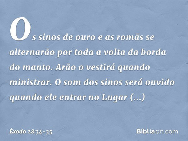 Os sinos de ouro e as romãs se alternarão por toda a volta da borda do manto. Arão o vestirá quan­do ministrar. O som dos sinos será ouvido quando ele entrar no