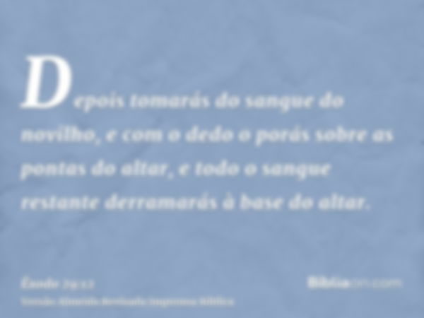 Depois tomarás do sangue do novilho, e com o dedo o porás sobre as pontas do altar, e todo o sangue restante derramarás à base do altar.