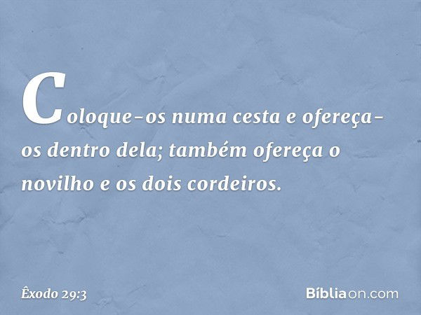 Coloque-os numa cesta e ofereça-os dentro dela; também ofereça o novilho e os dois cordeiros. -- Êxodo 29:3