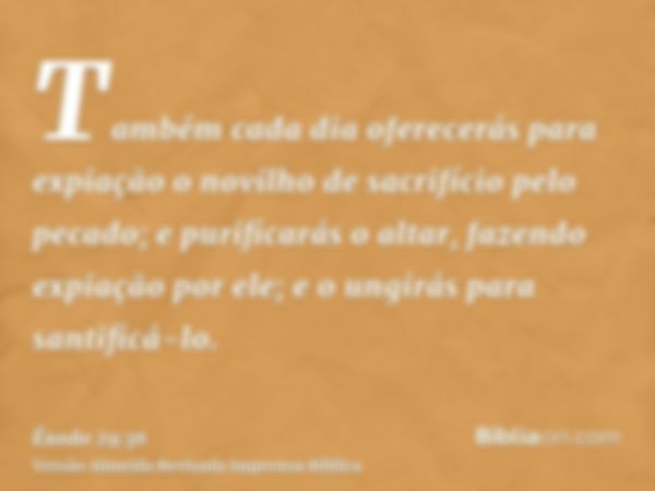 Também cada dia oferecerás para expiação o novilho de sacrifício pelo pecado; e purificarás o altar, fazendo expiação por ele; e o ungirás para santificá-lo.