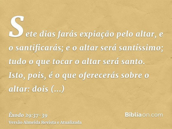 Sete dias farás expiação pelo altar, e o santificarás; e o altar será santíssimo; tudo o que tocar o altar será santo.Isto, pois, é o que oferecerás sobre o alt