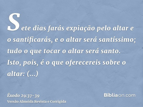 Sete dias farás expiação pelo altar e o santificarás, e o altar será santíssimo; tudo o que tocar o altar será santo.Isto, pois, é o que oferecereis sobre o alt