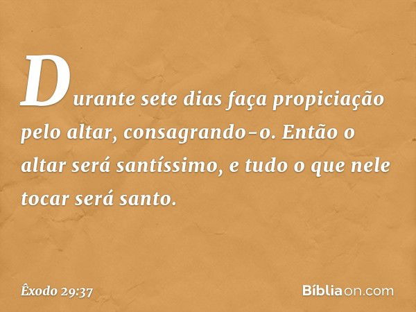 Durante sete dias faça propi­ciação pelo altar, consagrando-o. Então o altar será santíssimo, e tudo o que nele tocar será santo. -- Êxodo 29:37