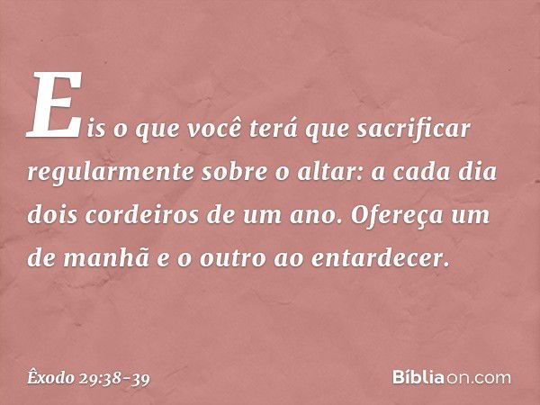 "Eis o que você terá que sacrificar regularmente sobre o altar: a cada dia dois cor­deiros de um ano. Ofereça um de manhã e o outro ao entardecer. -- Êxodo 29:3