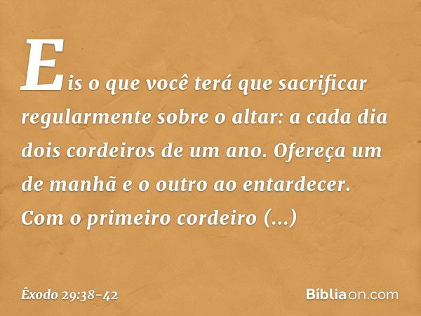 "Eis o que você terá que sacrificar regularmente sobre o altar: a cada dia dois cor­deiros de um ano. Ofereça um de manhã e o outro ao entardecer. Com o primeir