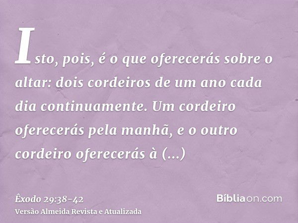 Isto, pois, é o que oferecerás sobre o altar: dois cordeiros de um ano cada dia continuamente.Um cordeiro oferecerás pela manhã, e o outro cordeiro oferecerás à