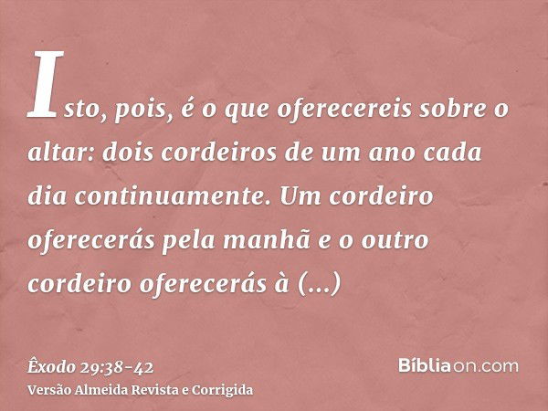 Isto, pois, é o que oferecereis sobre o altar: dois cordeiros de um ano cada dia continuamente.Um cordeiro oferecerás pela manhã e o outro cordeiro oferecerás à