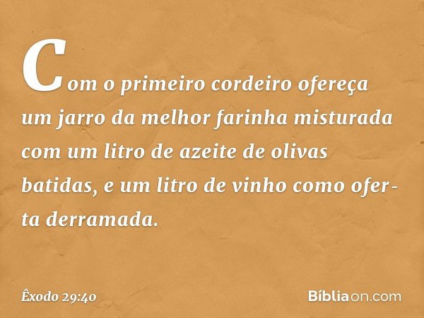 Com o primeiro cordeiro ofereça um jarro da melhor farinha misturada com um litro de azeite de olivas batidas, e um litro de vinho como ofer­ta derramada. -- Êx