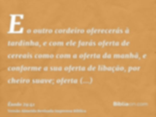 E o outro cordeiro oferecerás à tardinha, e com ele farás oferta de cereais como com a oferta da manhã, e conforme a sua oferta de libação, por cheiro suave; of