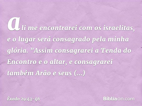 ali me encontrarei com os israelitas, e o lugar será consagrado pela minha glória. "Assim consagrarei a Tenda do Encon­tro e o altar, e consagrarei também Arão 