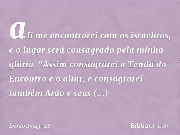 ali me encontrarei com os israelitas, e o lugar será consagrado pela minha glória. "Assim consagrarei a Tenda do Encon­tro e o altar, e consagrarei também Arão 