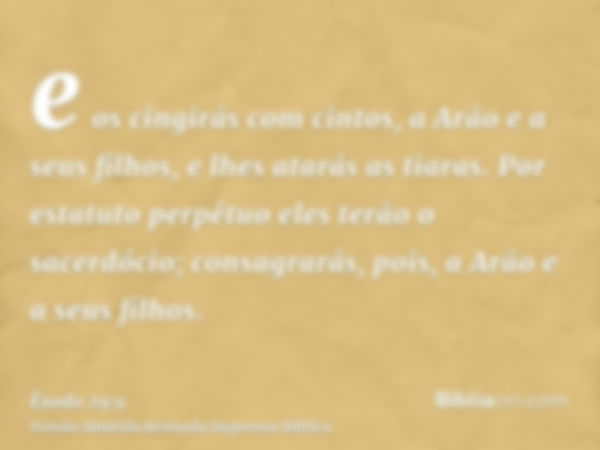 e os cingirás com cintos, a Arão e a seus filhos, e lhes atarás as tiaras. Por estatuto perpétuo eles terão o sacerdócio; consagrarás, pois, a Arão e a seus fil