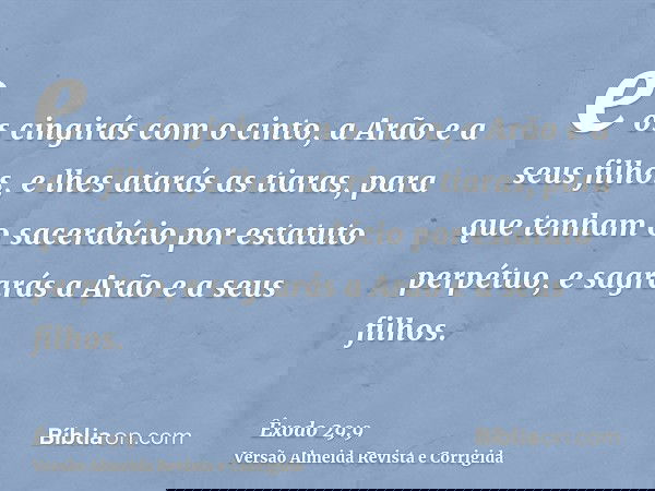 e os cingirás com o cinto, a Arão e a seus filhos, e lhes atarás as tiaras, para que tenham o sacerdócio por estatuto perpétuo, e sagrarás a Arão e a seus filho
