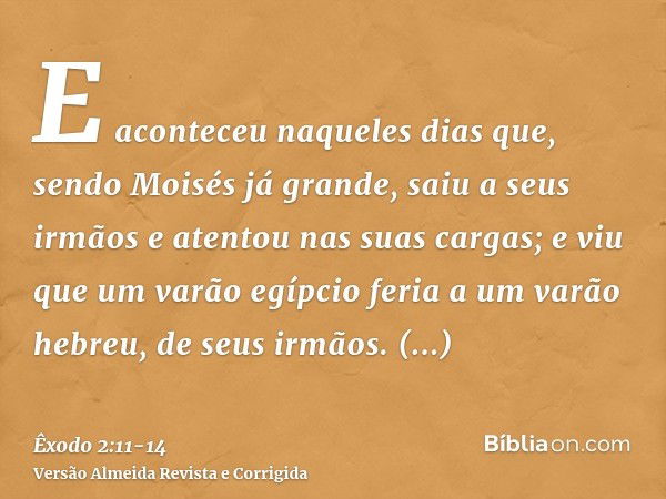 E aconteceu naqueles dias que, sendo Moisés já grande, saiu a seus irmãos e atentou nas suas cargas; e viu que um varão egípcio feria a um varão hebreu, de seus