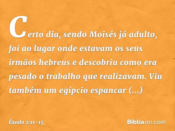 Certo dia, sendo Moisés já adulto, foi ao lugar onde estavam os seus irmãos hebreus e descobriu como era pesado o trabalho que realizavam. Viu também um egípcio