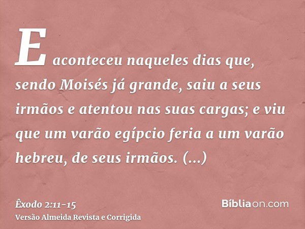 E aconteceu naqueles dias que, sendo Moisés já grande, saiu a seus irmãos e atentou nas suas cargas; e viu que um varão egípcio feria a um varão hebreu, de seus