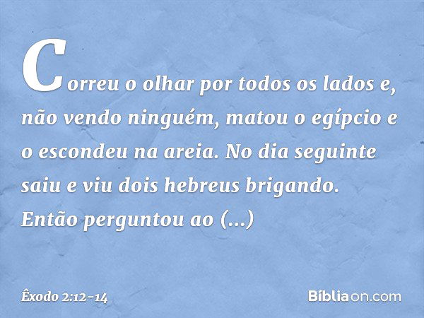 Correu o olhar por todos os lados e, não vendo ninguém, matou o egípcio e o escondeu na areia. No dia seguinte saiu e viu dois hebreus brigando. Então perguntou