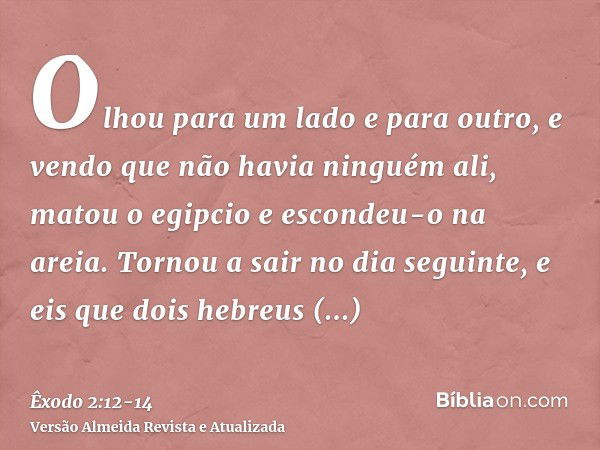 Olhou para um lado e para outro, e vendo que não havia ninguém ali, matou o egipcio e escondeu-o na areia.Tornou a sair no dia seguinte, e eis que dois hebreus 