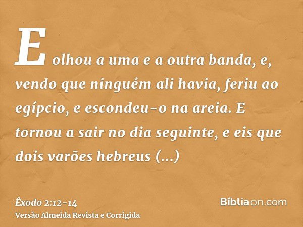 E olhou a uma e a outra banda, e, vendo que ninguém ali havia, feriu ao egípcio, e escondeu-o na areia.E tornou a sair no dia seguinte, e eis que dois varões he