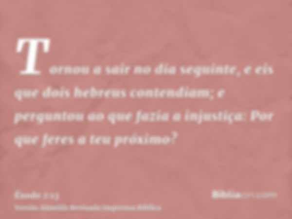 Tornou a sair no dia seguinte, e eis que dois hebreus contendiam; e perguntou ao que fazia a injustiça: Por que feres a teu próximo?