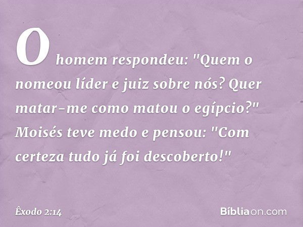 O homem respondeu: "Quem o nomeou líder e juiz sobre nós? Quer matar-me como matou o egípcio?" Moisés teve medo e pensou: "Com certeza tudo já foi descoberto!" 