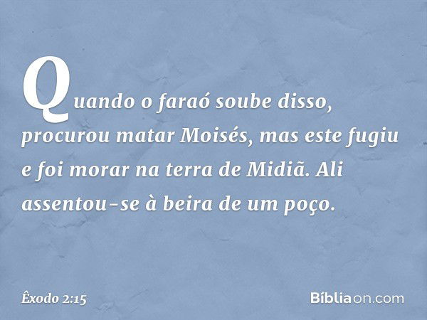 Quando o faraó soube disso, procurou matar Moisés, mas este fugiu e foi morar na terra de Midiã. Ali assentou-se à beira de um poço. -- Êxodo 2:15