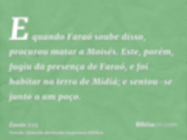 E quando Faraó soube disso, procurou matar a Moisés. Este, porém, fugiu da presença de Faraó, e foi habitar na terra de Midiã; e sentou-se junto a um poço.