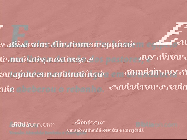 E elas disseram: Um homem egípcio nos livrou da mão dos pastores; e também nos tirou água em abundância e abeberou o rebanho.