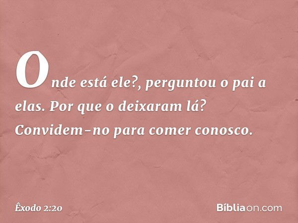 "Onde está ele?", perguntou o pai a elas. "Por que o deixaram lá? Convidem-no para comer conosco." -- Êxodo 2:20