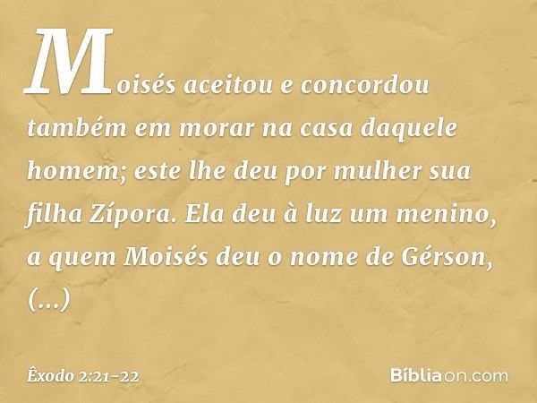 Moisés aceitou e concordou também em morar na casa daquele homem; este lhe deu por mulher sua filha Zípora. Ela deu à luz um menino, a quem Moisés deu o nome de