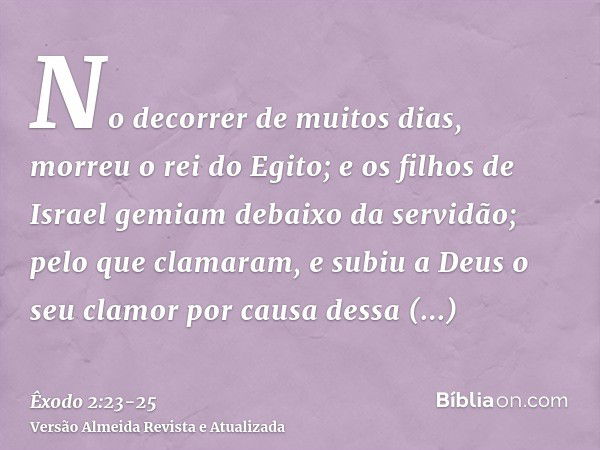 No decorrer de muitos dias, morreu o rei do Egito; e os filhos de Israel gemiam debaixo da servidão; pelo que clamaram, e subiu a Deus o seu clamor por causa de