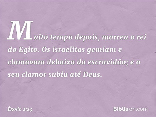 Muito tempo depois, morreu o rei do Egito. Os israelitas gemiam e clamavam debaixo da escravidão; e o seu clamor subiu até Deus. -- Êxodo 2:23