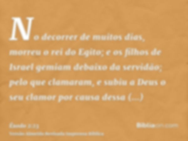 No decorrer de muitos dias, morreu o rei do Egito; e os filhos de Israel gemiam debaixo da servidão; pelo que clamaram, e subiu a Deus o seu clamor por causa de