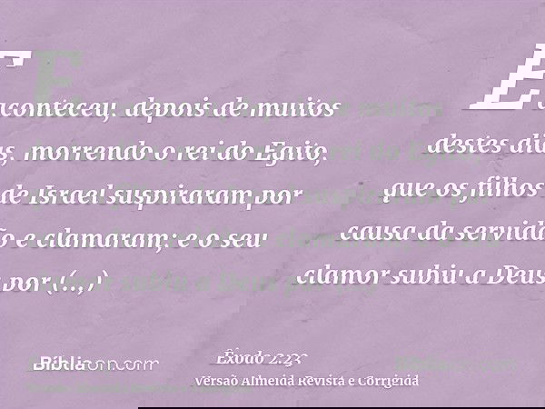 E aconteceu, depois de muitos destes dias, morrendo o rei do Egito, que os filhos de Israel suspiraram por causa da servidão e clamaram; e o seu clamor subiu a