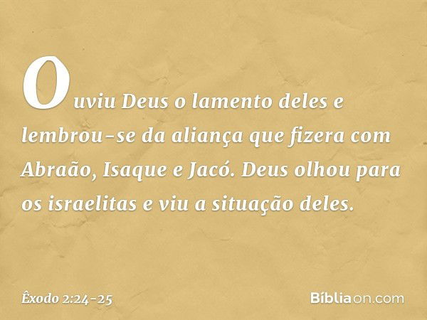 Ouviu Deus o lamento deles e lembrou-se da aliança que fizera com Abraão, Isaque e Jacó. Deus olhou para os israelitas e viu a situação deles. -- Êxodo 2:24-25