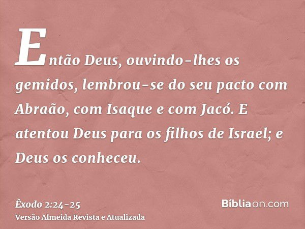 Então Deus, ouvindo-lhes os gemidos, lembrou-se do seu pacto com Abraão, com Isaque e com Jacó.E atentou Deus para os filhos de Israel; e Deus os conheceu.