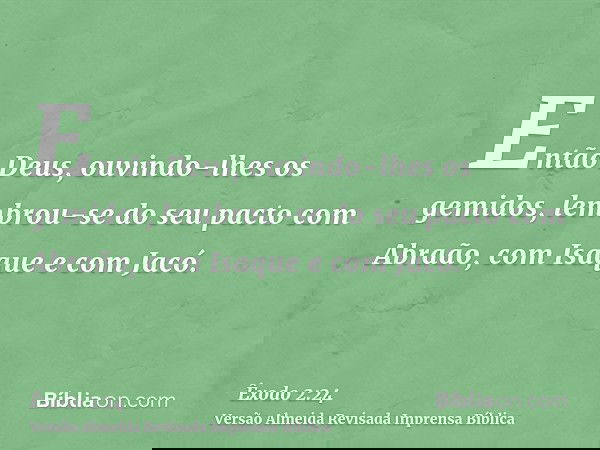 Então Deus, ouvindo-lhes os gemidos, lembrou-se do seu pacto com Abraão, com Isaque e com Jacó.