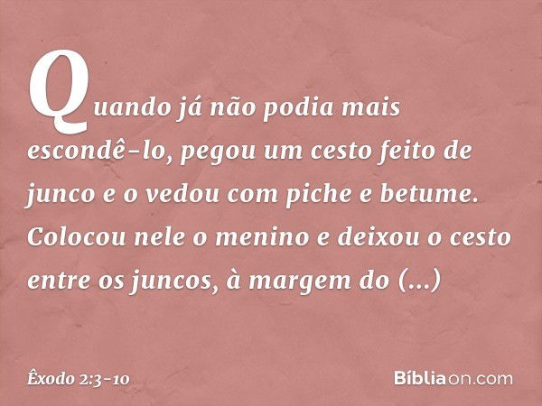 Quan­do já não podia mais escondê-lo, pegou um cesto feito de junco e o vedou com piche e betume. Colocou nele o menino e deixou o cesto entre os juncos, à marg