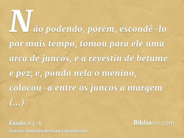 Não podendo, porém, escondê-lo por mais tempo, tomou para ele uma arca de juncos, e a revestiu de betume e pez; e, pondo nela o menino, colocou-a entre os junco