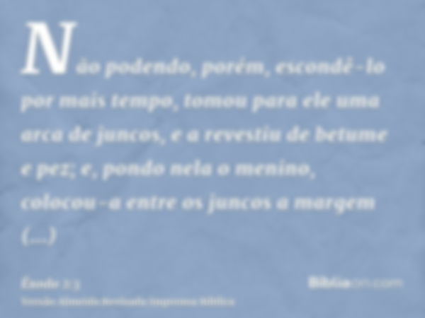 Não podendo, porém, escondê-lo por mais tempo, tomou para ele uma arca de juncos, e a revestiu de betume e pez; e, pondo nela o menino, colocou-a entre os junco