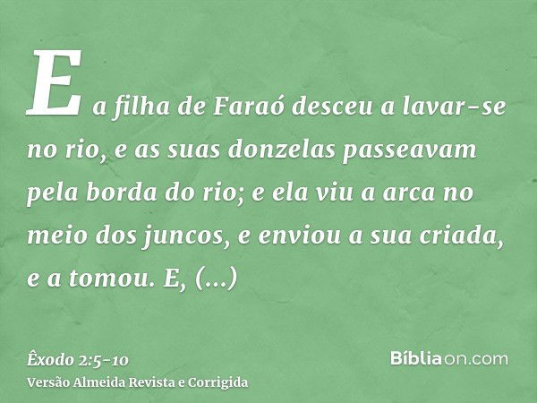 E a filha de Faraó desceu a lavar-se no rio, e as suas donzelas passeavam pela borda do rio; e ela viu a arca no meio dos juncos, e enviou a sua criada, e a tom