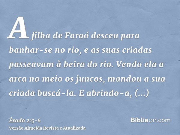 A filha de Faraó desceu para banhar-se no rio, e as suas criadas passeavam à beira do rio. Vendo ela a arca no meio os juncos, mandou a sua criada buscá-la.E ab